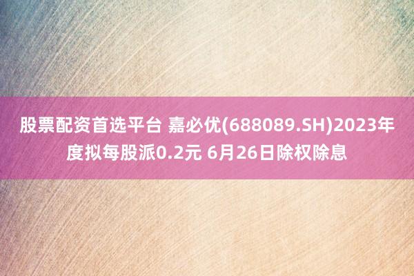 股票配资首选平台 嘉必优(688089.SH)2023年度拟每股派0.2元 6月26日除权除息