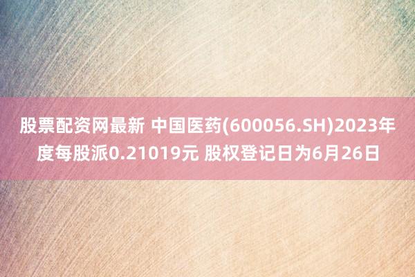 股票配资网最新 中国医药(600056.SH)2023年度每股派0.21019元 股权登记日为6月26日