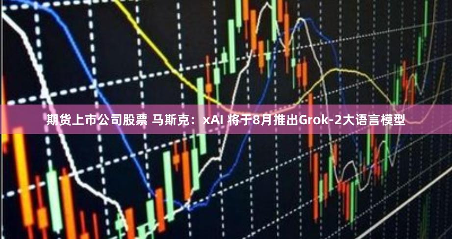 期货上市公司股票 马斯克：xAI 将于8月推出Grok-2大语言模型