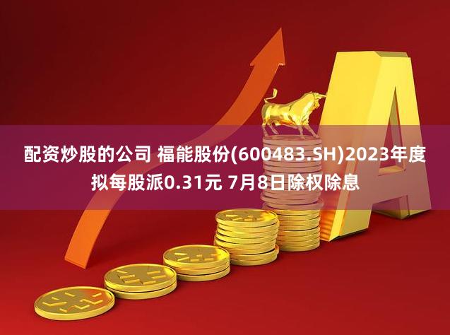 配资炒股的公司 福能股份(600483.SH)2023年度拟每股派0.31元 7月8日除权除息