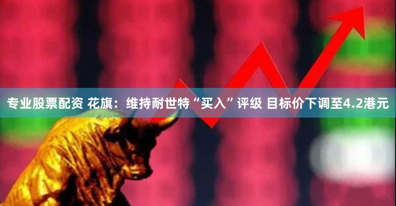 专业股票配资 花旗：维持耐世特“买入”评级 目标价下调至4.2港元