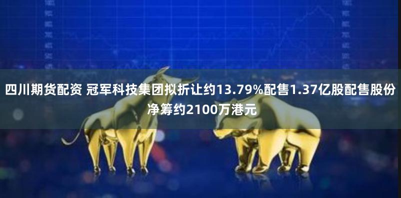 四川期货配资 冠军科技集团拟折让约13.79%配售1.37亿股配售股份 净筹约2100万港元