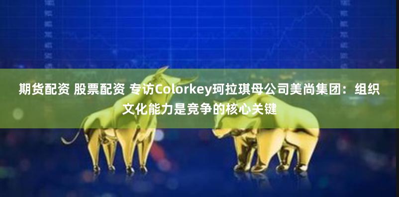 期货配资 股票配资 专访Colorkey珂拉琪母公司美尚集团：组织文化能力是竞争的核心关键