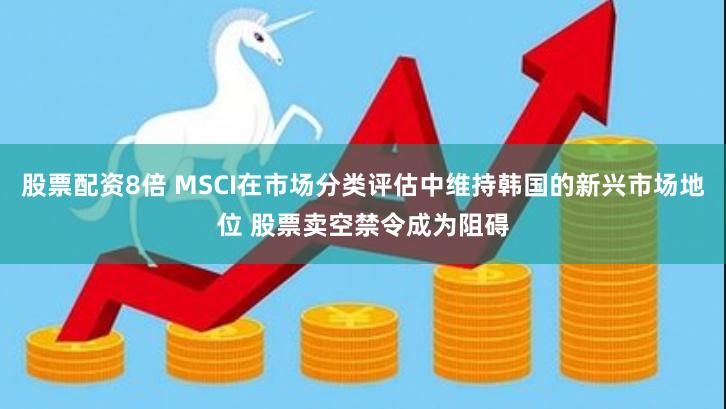 股票配资8倍 MSCI在市场分类评估中维持韩国的新兴市场地位 股票卖空禁令成为阻碍