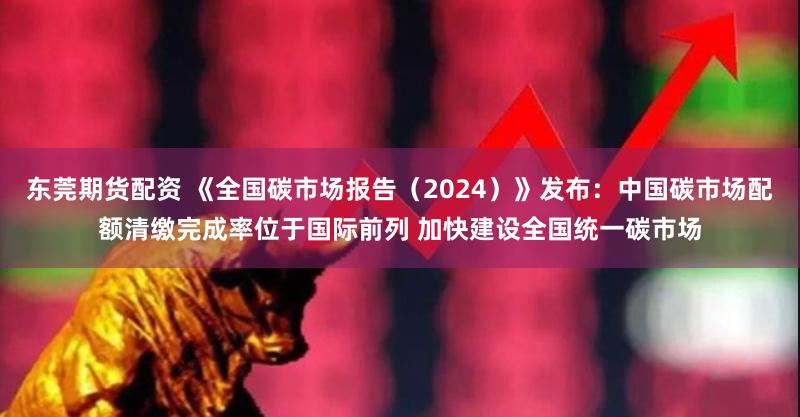 东莞期货配资 《全国碳市场报告（2024）》发布：中国碳市场配额清缴完成率位于国际前列 加快建设全国统一碳市场