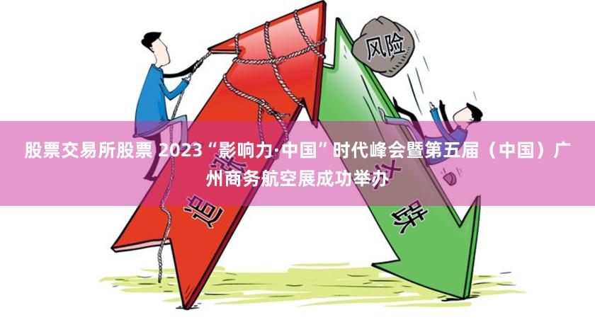 股票交易所股票 2023“影响力·中国”时代峰会暨第五届（中国）广州商务航空展成功举办