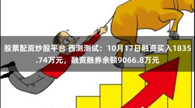 股票配资炒股平台 西测测试：10月17日融资买入1835.74万元，融资融券余额9066.8万元