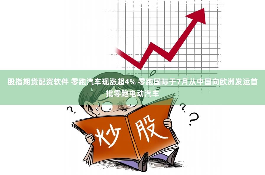 股指期货配资软件 零跑汽车现涨超4% 零跑国际于7月从中国向欧洲发运首批零跑电动汽车