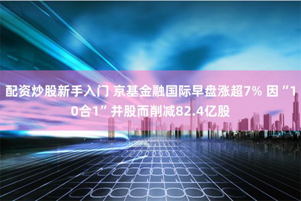 配资炒股新手入门 京基金融国际早盘涨超7% 因“10合1”并股而削减82.4亿股