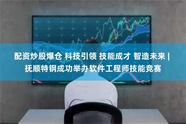 配资炒股爆仓 科技引领 技能成才 智造未来 | 抚顺特钢成功举办软件工程师技能竞赛