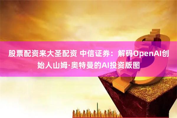 股票配资来大圣配资 中信证券：解码OpenAI创始人山姆·奥特曼的AI投资版图