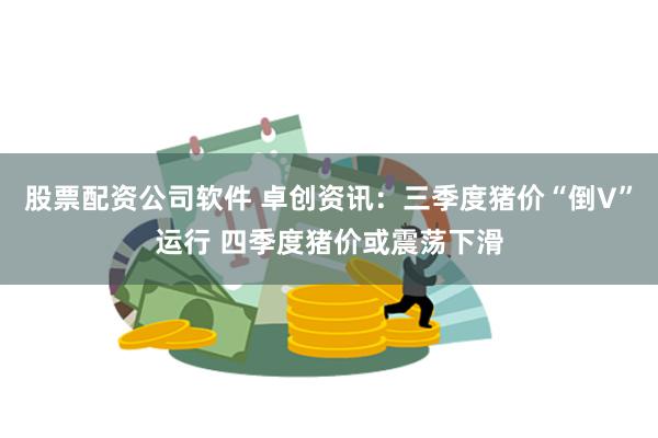 股票配资公司软件 卓创资讯：三季度猪价“倒V”运行 四季度猪价或震荡下滑