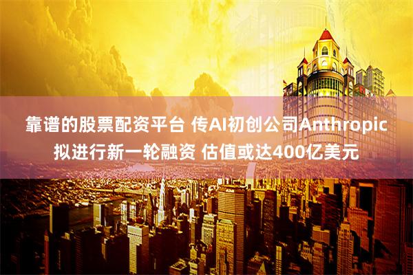 靠谱的股票配资平台 传AI初创公司Anthropic拟进行新一轮融资 估值或达400亿美元