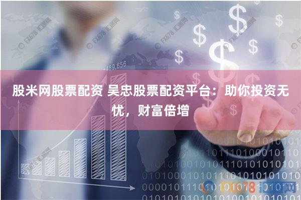 股米网股票配资 吴忠股票配资平台：助你投资无忧，财富倍增