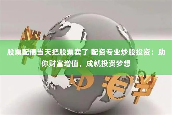 股票配债当天把股票卖了 配资专业炒股投资：助你财富增值，成就投资梦想