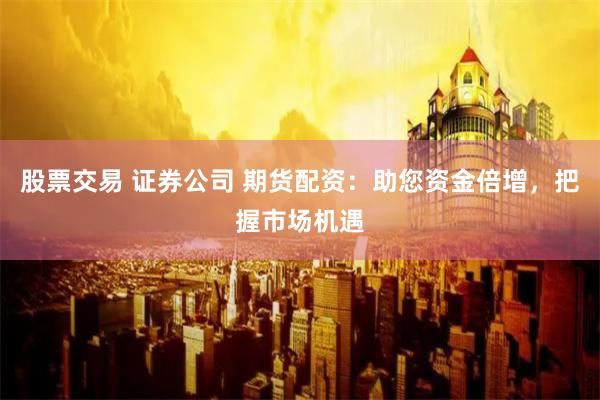 股票交易 证券公司 期货配资：助您资金倍增，把握市场机遇