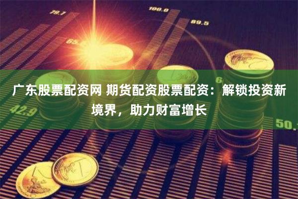 广东股票配资网 期货配资股票配资：解锁投资新境界，助力财富增长