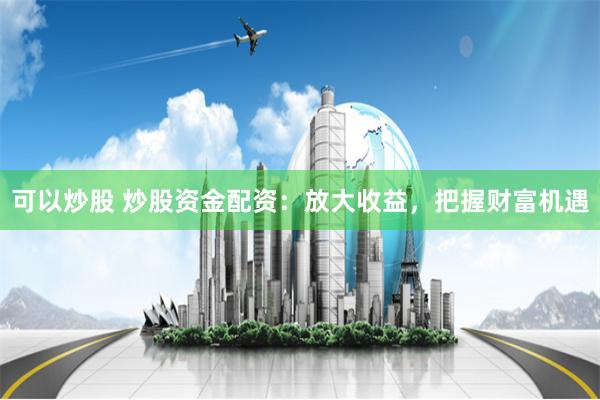 可以炒股 炒股资金配资：放大收益，把握财富机遇