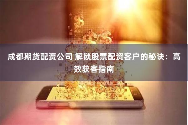 成都期货配资公司 解锁股票配资客户的秘诀：高效获客指南