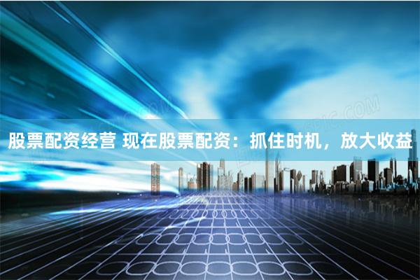 股票配资经营 现在股票配资：抓住时机，放大收益
