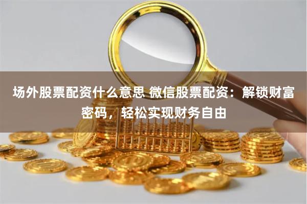 场外股票配资什么意思 微信股票配资：解锁财富密码，轻松实现财务自由