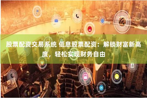 股票配资交易系统 低息股票配资：解锁财富新高度，轻松实现财务自由