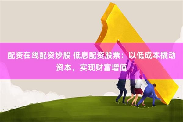 配资在线配资炒股 低息配资股票：以低成本撬动资本，实现财富增值