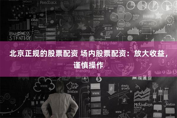 北京正规的股票配资 场内股票配资：放大收益，谨慎操作