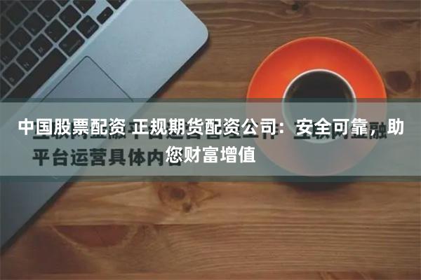 中国股票配资 正规期货配资公司：安全可靠，助您财富增值