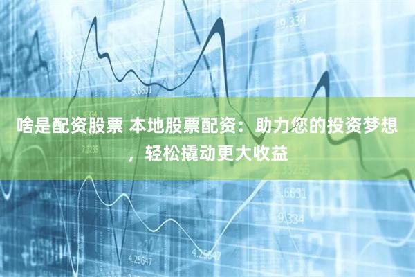 啥是配资股票 本地股票配资：助力您的投资梦想，轻松撬动更大收益