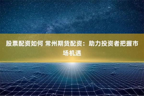股票配资如何 常州期货配资：助力投资者把握市场机遇