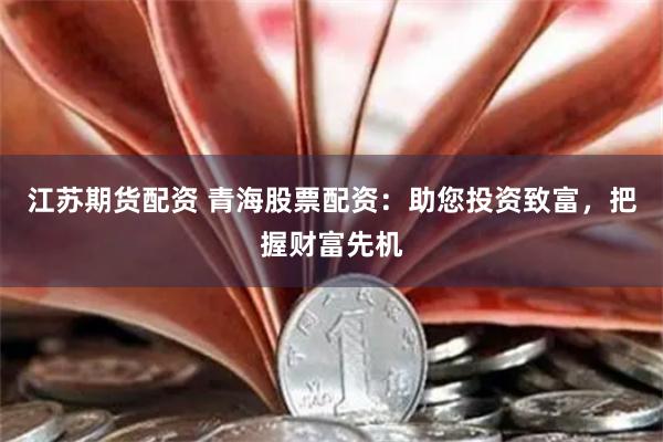 江苏期货配资 青海股票配资：助您投资致富，把握财富先机