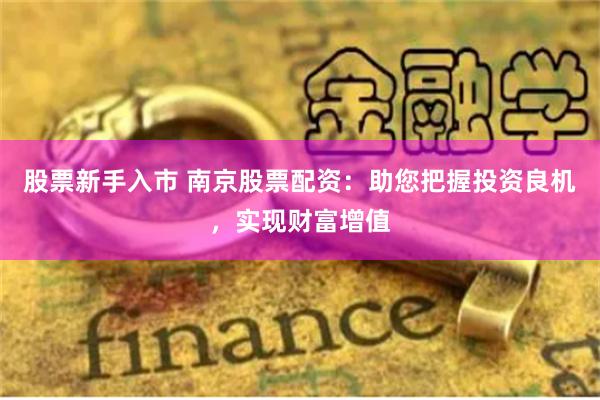 股票新手入市 南京股票配资：助您把握投资良机，实现财富增值