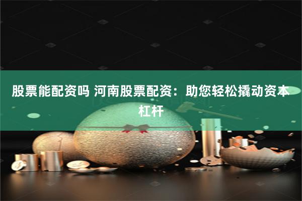 股票能配资吗 河南股票配资：助您轻松撬动资本杠杆