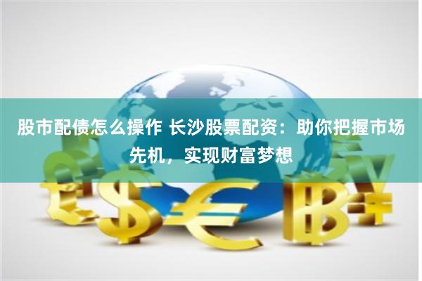 股市配债怎么操作 长沙股票配资：助你把握市场先机，实现财富梦想