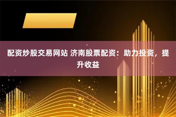 配资炒股交易网站 济南股票配资：助力投资，提升收益