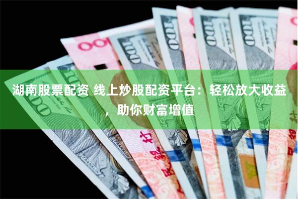 湖南股票配资 线上炒股配资平台：轻松放大收益，助你财富增值