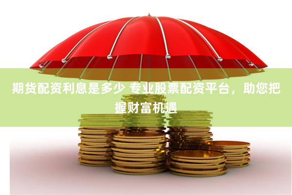 期货配资利息是多少 专业股票配资平台，助您把握财富机遇
