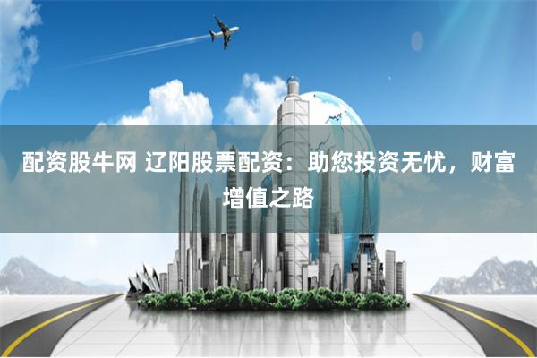 配资股牛网 辽阳股票配资：助您投资无忧，财富增值之路