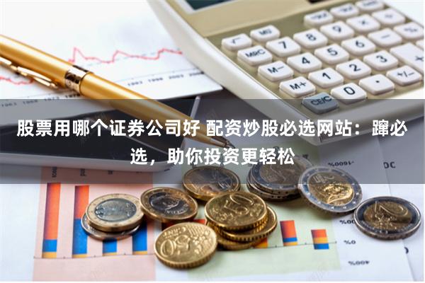 股票用哪个证券公司好 配资炒股必选网站：蹿必选，助你投资更轻松