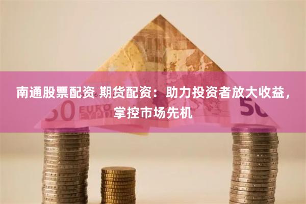 南通股票配资 期货配资：助力投资者放大收益，掌控市场先机